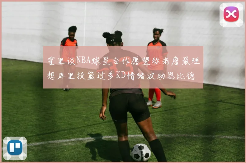 霍里谈NBA球星合作愿望称老詹最理想库里投篮过多KD情绪波动恩比德伤病困扰