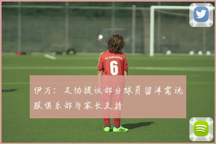 伊万：足协提议部分球员留洋需说服俱乐部与家长支持