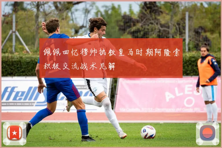 佩佩回忆穆帅执教皇马时期阿隆索积极交流战术见解