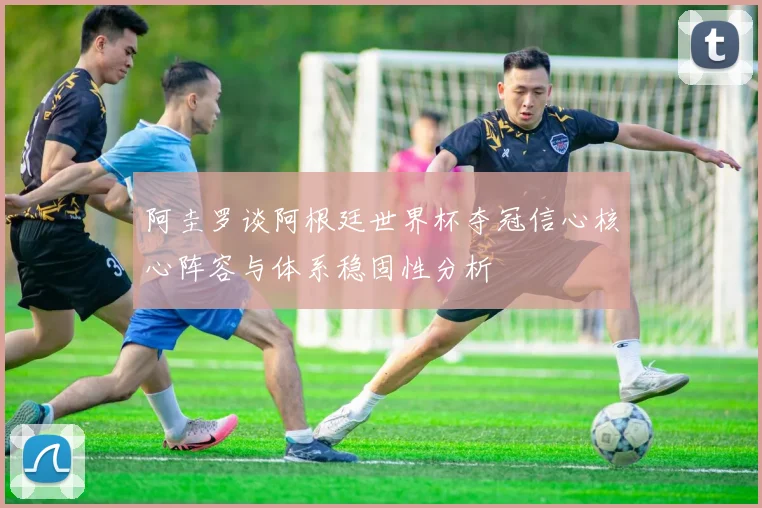 阿圭罗谈阿根廷世界杯夺冠信心核心阵容与体系稳固性分析