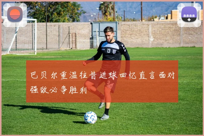 巴贝尔重温往昔进球回忆直言面对强敌必争胜利