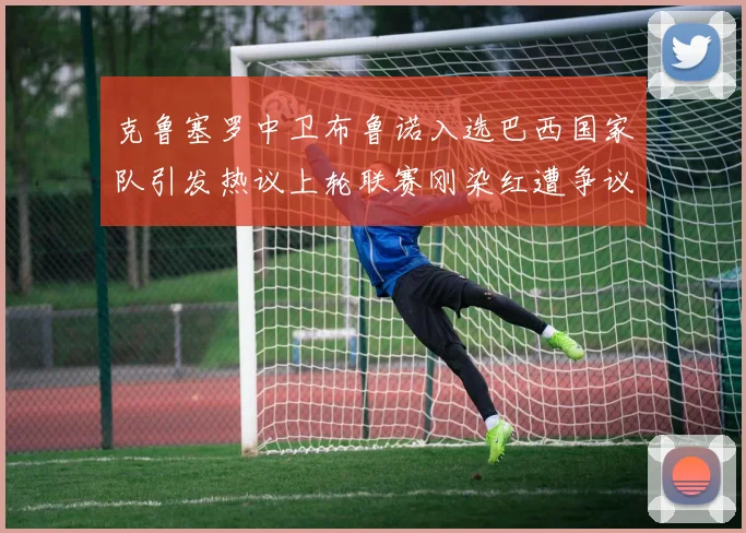 克鲁塞罗中卫布鲁诺入选巴西国家队引发热议上轮联赛刚染红遭争议