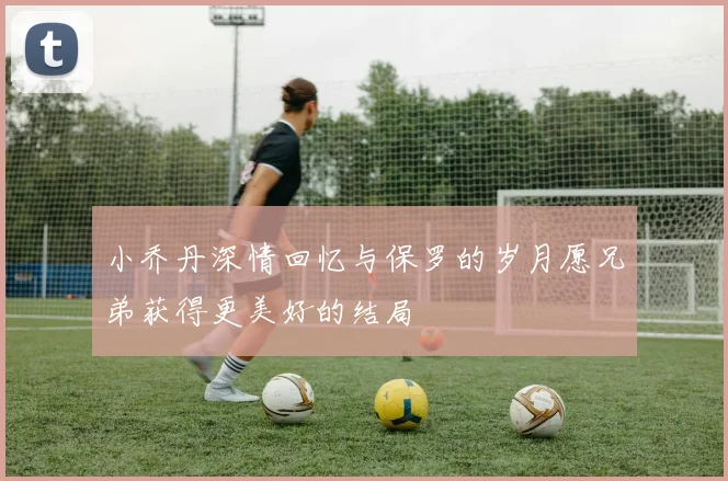小乔丹深情回忆与保罗的岁月愿兄弟获得更美好的结局