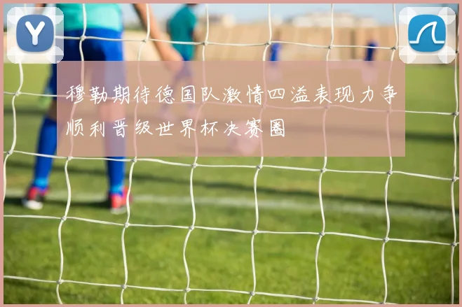 穆勒期待德国队激情四溢表现力争顺利晋级世界杯决赛圈