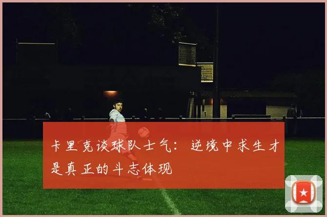 卡里克谈球队士气：逆境中求生才是真正的斗志体现