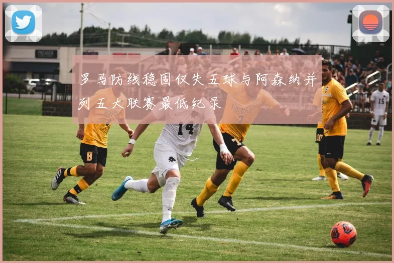 罗马防线稳固仅失五球与阿森纳并列五大联赛最低纪录