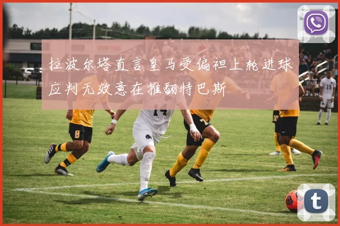 拉波尔塔直言皇马受偏袒上轮进球应判无效意在推翻特巴斯