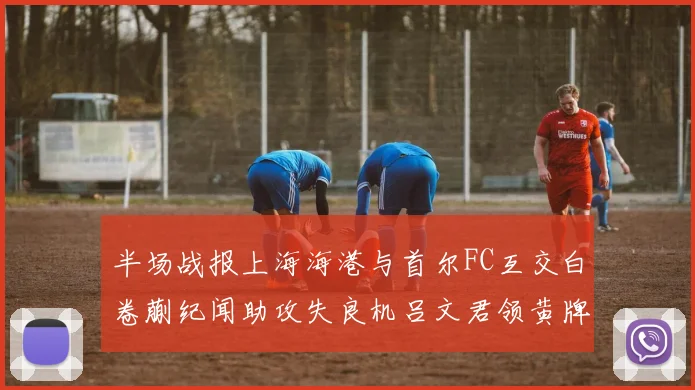 半场战报上海海港与首尔FC互交白卷蒯纪闻助攻失良机吕文君领黄牌