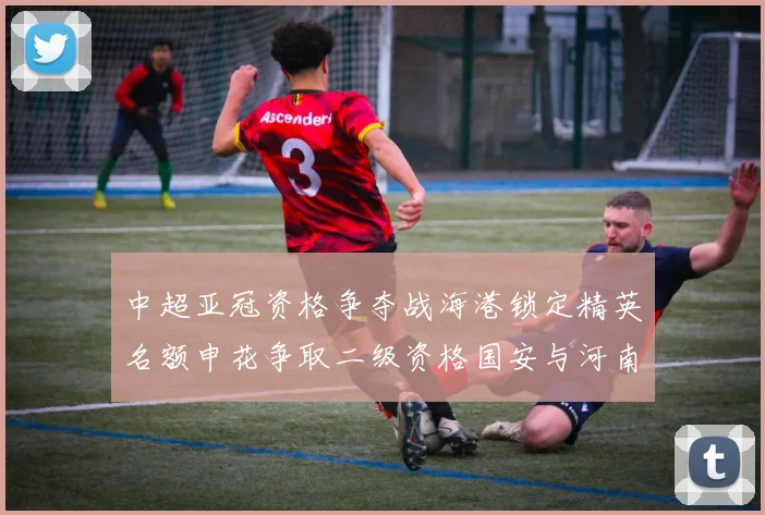 中超亚冠资格争夺战海港锁定精英名额申花争取二级资格国安与河南悬念待解