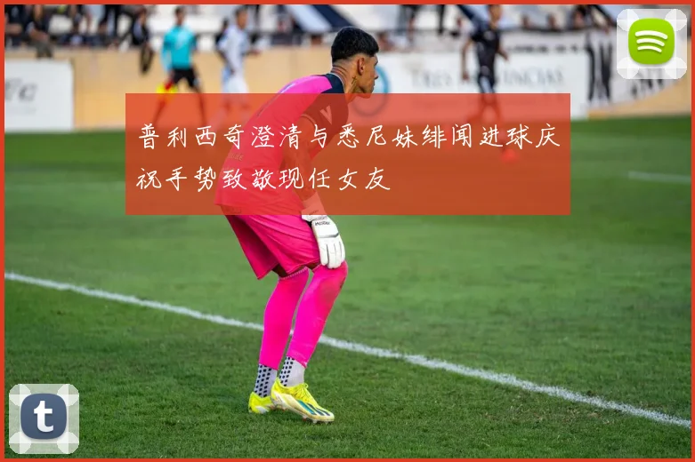 普利西奇澄清与悉尼妹绯闻进球庆祝手势致敬现任女友