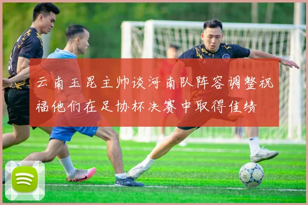 云南玉昆主帅谈河南队阵容调整祝福他们在足协杯决赛中取得佳绩