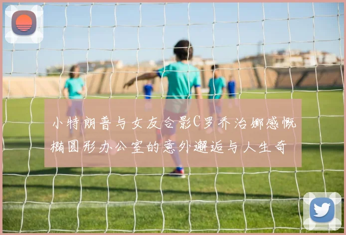 小特朗普与女友合影C罗乔治娜感慨椭圆形办公室的意外邂逅与人生奇遇