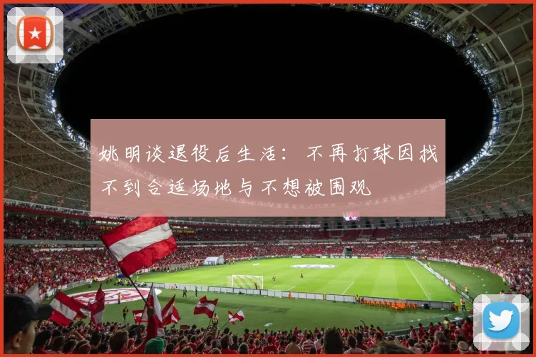 姚明谈退役后生活：不再打球因找不到合适场地与不想被围观