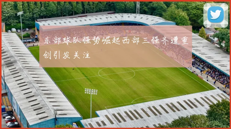 东部球队强势崛起西部三强齐遭重创引发关注