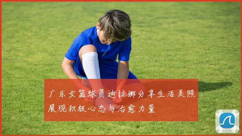 广东女篮球员迪拉娜分享生活美照展现积极心态与治愈力量