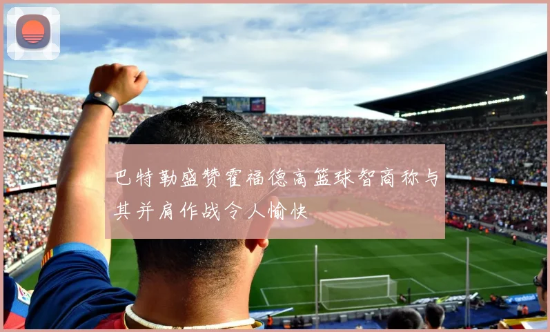 巴特勒盛赞霍福德高篮球智商称与其并肩作战令人愉快