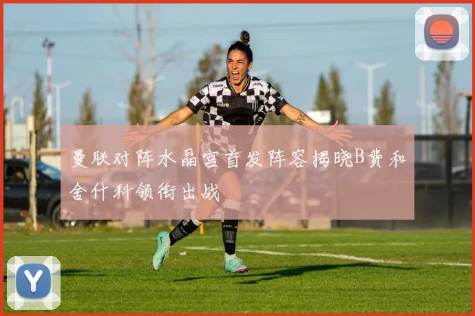 曼联对阵水晶宫首发阵容揭晓B费和舍什科领衔出战