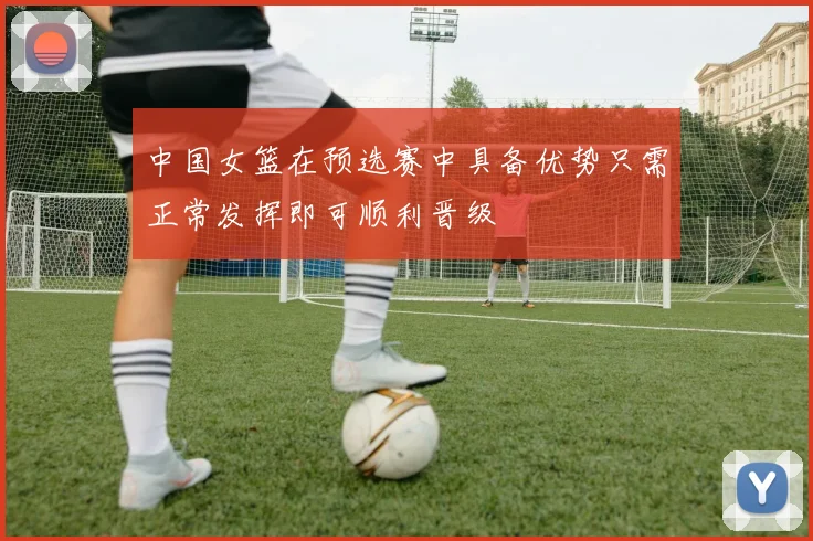中国女篮在预选赛中具备优势只需正常发挥即可顺利晋级