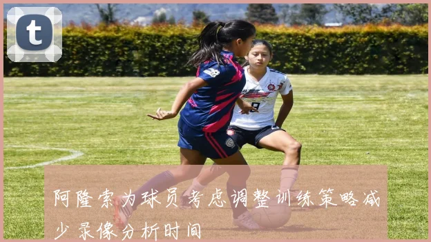 阿隆索为球员考虑调整训练策略减少录像分析时间