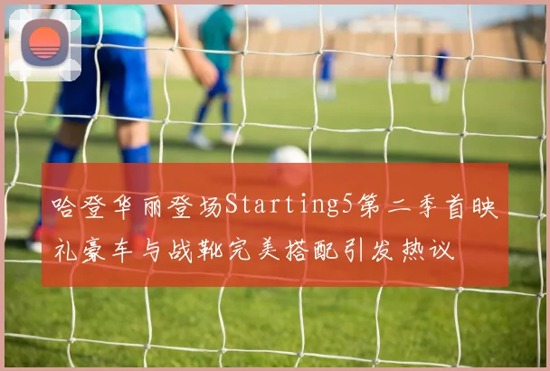 哈登华丽登场Starting5第二季首映礼豪车与战靴完美搭配引发热议
