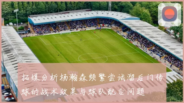 拓媒分析杨瀚森频繁尝试溜后门传球的战术效果与球队配合问题