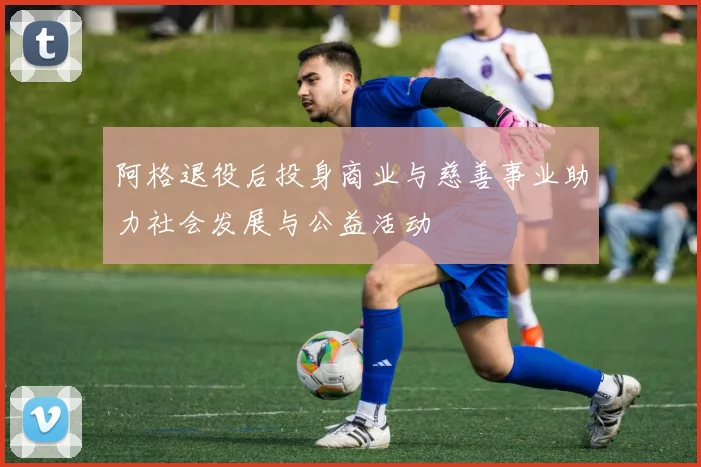 阿格退役后投身商业与慈善事业助力社会发展与公益活动