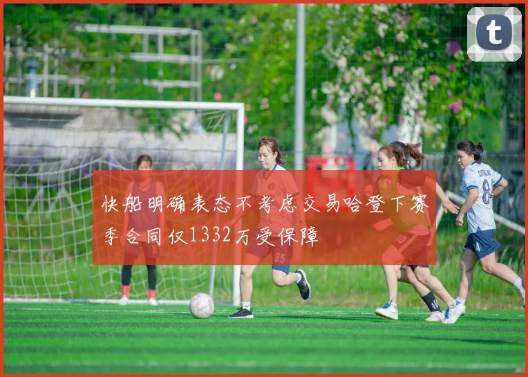 快船明确表态不考虑交易哈登下赛季合同仅1332万受保障
