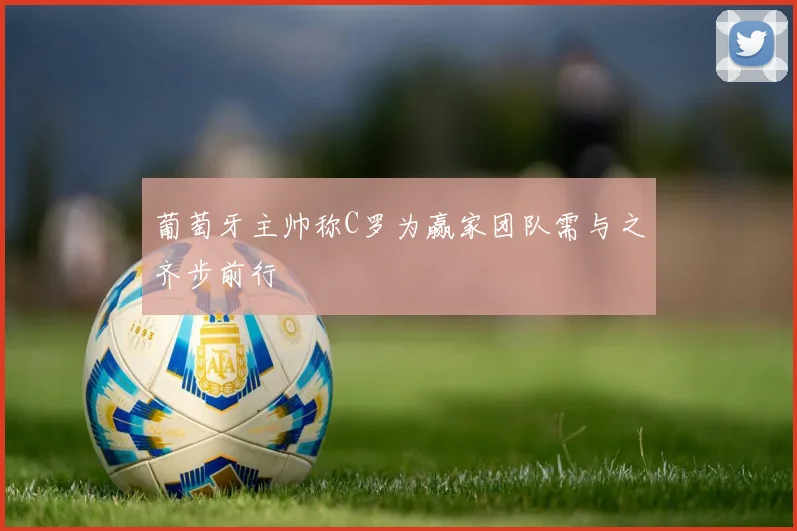 葡萄牙主帅称C罗为赢家团队需与之齐步前行