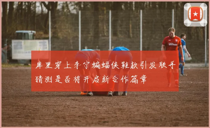 库里穿上李宁蝙蝠侠鞋款引发联手猜测是否将开启新合作篇章