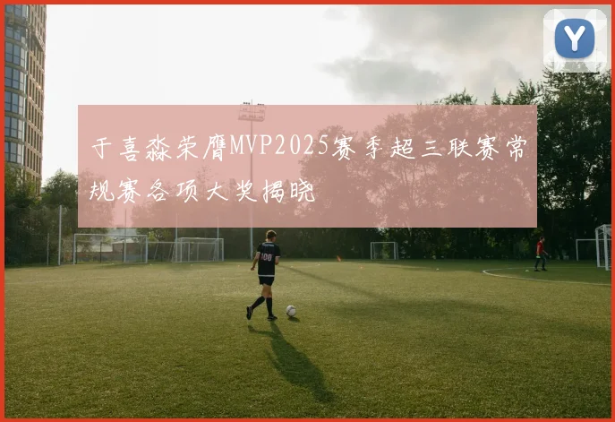 于喜淼荣膺MVP2025赛季超三联赛常规赛各项大奖揭晓