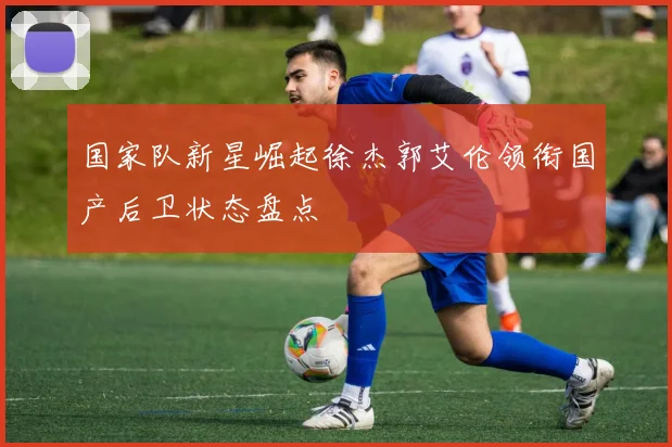 国家队新星崛起徐杰郭艾伦领衔国产后卫状态盘点
