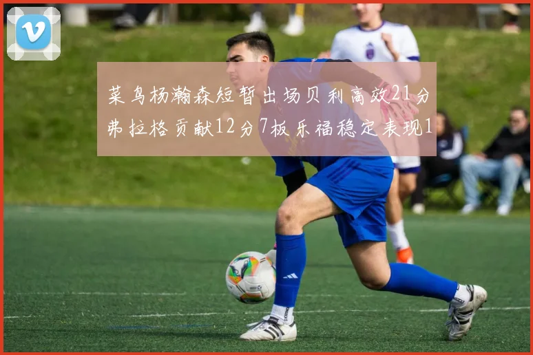 菜鸟杨瀚森短暂出场贝利高效21分弗拉格贡献12分7板乐福稳定表现13投13分