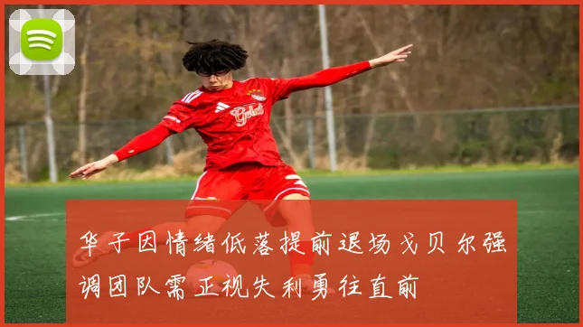 华子因情绪低落提前退场戈贝尔强调团队需正视失利勇往直前