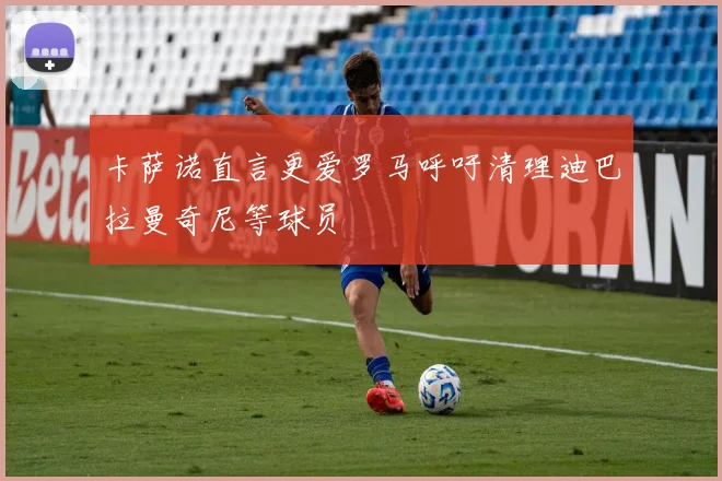 卡萨诺直言更爱罗马呼吁清理迪巴拉曼奇尼等球员