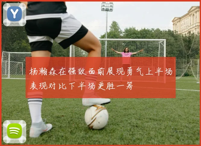 杨瀚森在强敌面前展现勇气上半场表现对比下半场更胜一筹