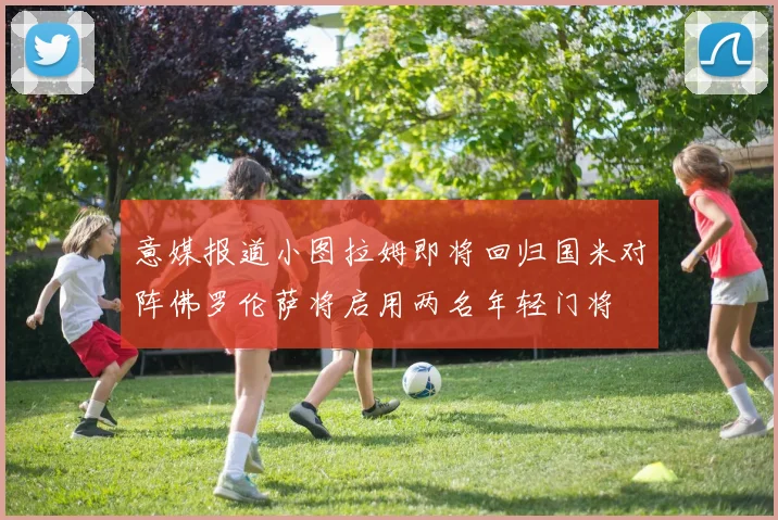 意媒报道小图拉姆即将回归国米对阵佛罗伦萨将启用两名年轻门将