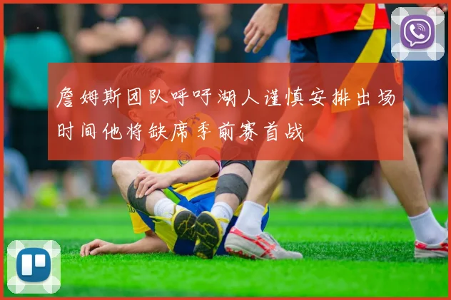 詹姆斯团队呼吁湖人谨慎安排出场时间他将缺席季前赛首战