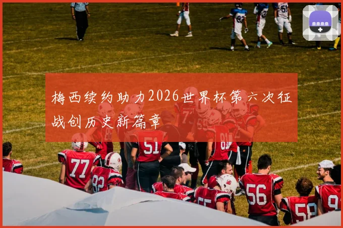 梅西续约助力2026世界杯第六次征战创历史新篇章
