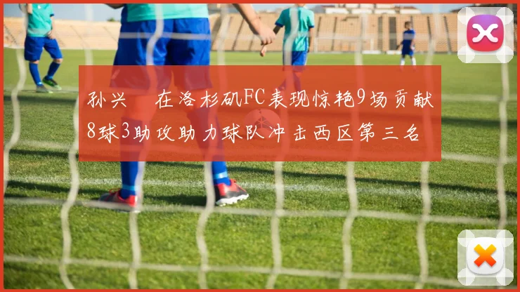 孙兴慜在洛杉矶FC表现惊艳9场贡献8球3助攻助力球队冲击西区第三名