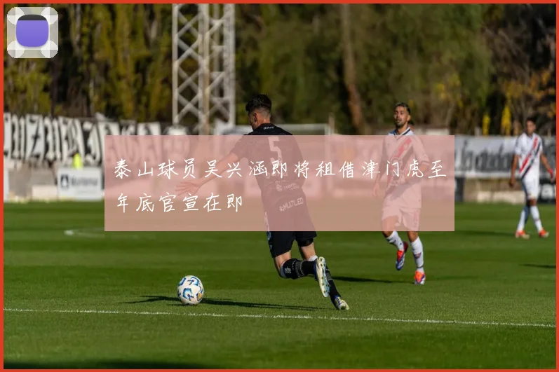 泰山球员吴兴涵即将租借津门虎至年底官宣在即