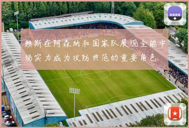 赖斯在阿森纳和国家队展现全能中场实力成为攻防典范的重要角色