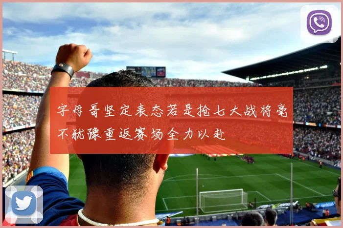 字母哥坚定表态若是抢七大战将毫不犹豫重返赛场全力以赴