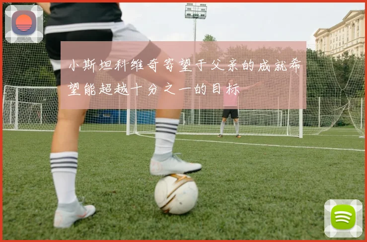 小斯坦科维奇寄望于父亲的成就希望能超越十分之一的目标