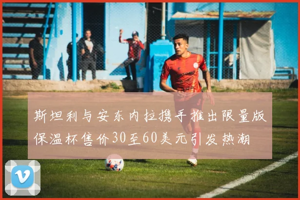 斯坦利与安东内拉携手推出限量版保温杯售价30至60美元引发热潮
