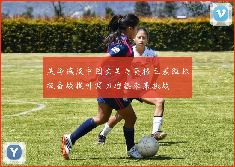 吴海燕谈中国女足与英格兰差距积极备战提升实力迎接未来挑战