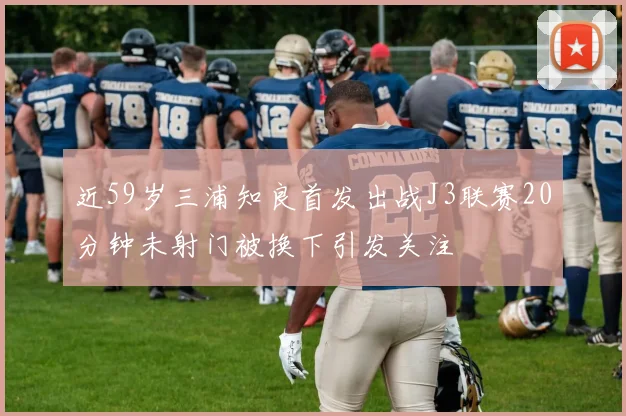 近59岁三浦知良首发出战J3联赛20分钟未射门被换下引发关注