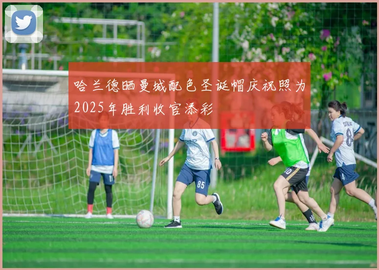 哈兰德晒曼城配色圣诞帽庆祝照为2025年胜利收官添彩