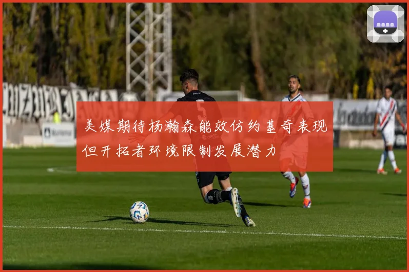 美媒期待杨瀚森能效仿约基奇表现但开拓者环境限制发展潜力