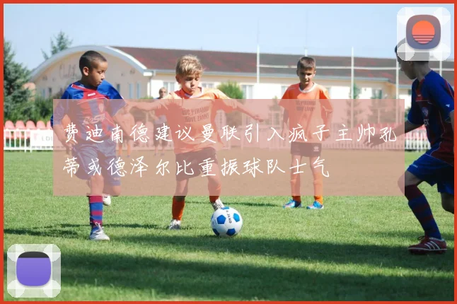 费迪南德建议曼联引入疯子主帅孔蒂或德泽尔比重振球队士气