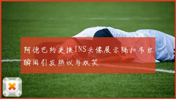 阿德巴约更换INS头像展示隔扣韦尔瞬间引发热议与欢笑